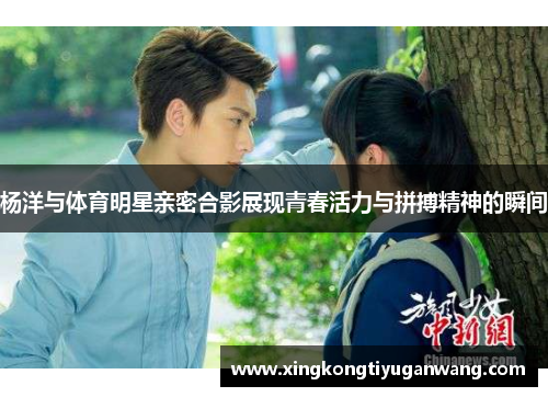 杨洋与体育明星亲密合影展现青春活力与拼搏精神的瞬间