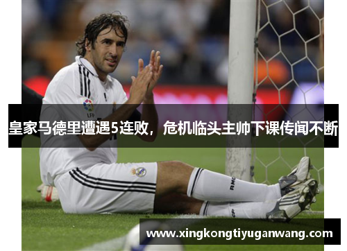 皇家马德里遭遇5连败，危机临头主帅下课传闻不断